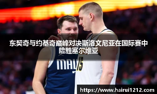 东契奇与约基奇巅峰对决斯洛文尼亚在国际赛中险胜塞尔维亚